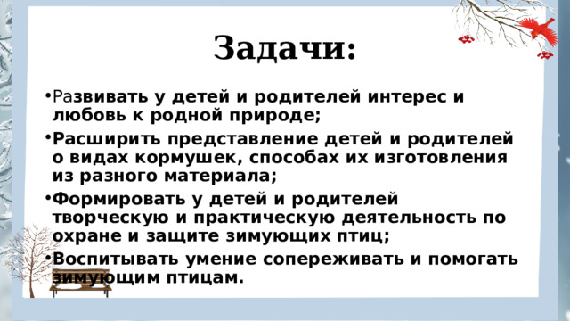 Задачи: Ра звивать у детей и родителей интерес и любовь к родной природе; Расширить представление детей и родителей о видах кормушек, способах их изготовления из разного материала; Формировать у детей и родителей творческую и практическую деятельность по охране и защите зимующих птиц; Воспитывать умение сопереживать и помогать зимующим птицам. 