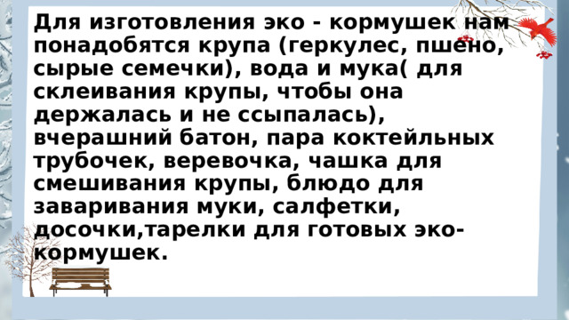 Для изготовления эко - кормушек нам понадобятся крупа (геркулес, пшено, сырые семечки), вода и мука( для склеивания крупы, чтобы она держалась и не ссыпалась), вчерашний батон, пара коктейльных трубочек, веревочка, чашка для смешивания крупы, блюдо для заваривания муки, салфетки, досочки,тарелки для готовых эко-кормушек. 