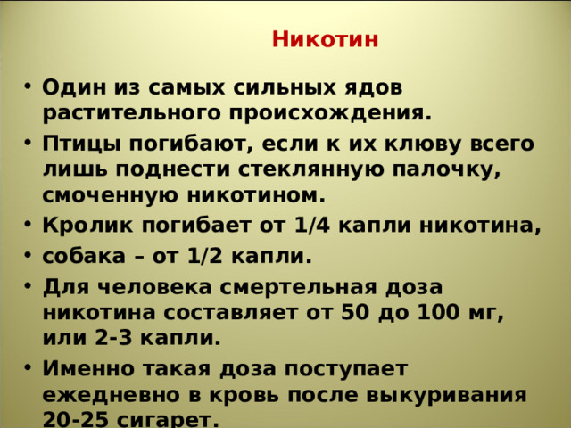  Никотин Один из самых сильных ядов растительного происхождения. Птицы погибают, если к их клюву всего лишь поднести стеклянную палочку, смоченную никотином. Кролик погибает от 1/4 капли никотина, собака – от 1/2 капли. Для человека смертельная доза никотина составляет от 50 до 100 мг, или 2-3 капли. Именно такая доза поступает ежедневно в кровь после выкуривания 20-25 сигарет.  