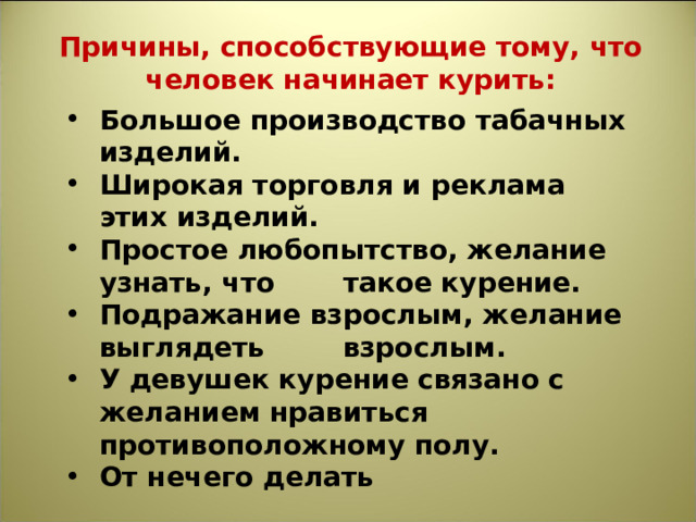 Причины, способствующие тому, что человек начинает курить: Большое производство табачных изделий. Широкая торговля и реклама этих изделий. Простое любопытство, желание узнать, что  такое курение. Подражание взрослым, желание выглядеть  взрослым. У девушек курение связано с желанием нравиться противоположному полу. От нечего делать 