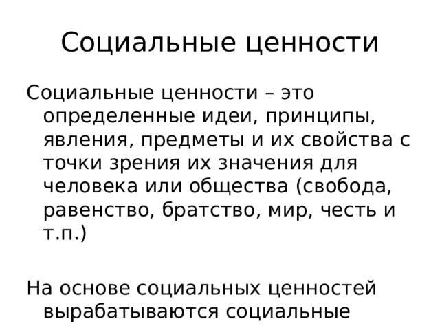 Социальные ценности Социальные ценности – это определенные идеи, принципы, явления, предметы и их свойства с точки зрения их значения для человека или общества (свобода, равенство, братство, мир, честь и т.п.) На основе социальных ценностей вырабатываются социальные нормы 