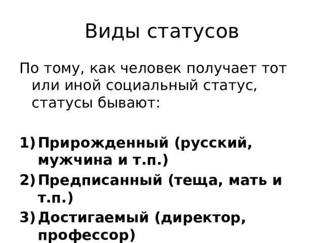 Виды статусов По тому, как человек получает тот или иной социальный статус, статусы бывают: Прирожденный (русский, мужчина и т.п.) Предписанный (теща, мать и т.п.) Достигаемый (директор, профессор) 