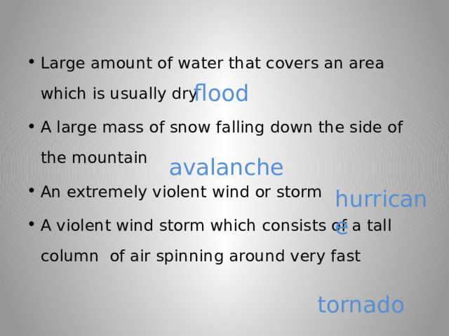 Large amount of water that covers an area which is usually dry A large mass of snow falling down the side of the mountain An extremely violent wind or storm A violent wind storm which consists of a tall column of air spinning around very fast flood avalanche hurricane tornado 