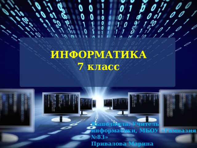 ИНФОРМАТИКА  7 класс  Выполнила: Учитель информатики, МБОУ «Гимназия №83» Привалова Марина Александровна   