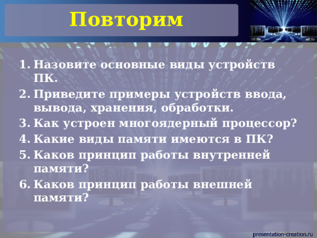 Повторим Назовите основные виды устройств ПК. Приведите примеры устройств ввода, вывода, хранения, обработки. Как устроен многоядерный процессор? Какие виды памяти имеются в ПК? Каков принцип работы внутренней памяти? Каков принцип работы внешней памяти? 