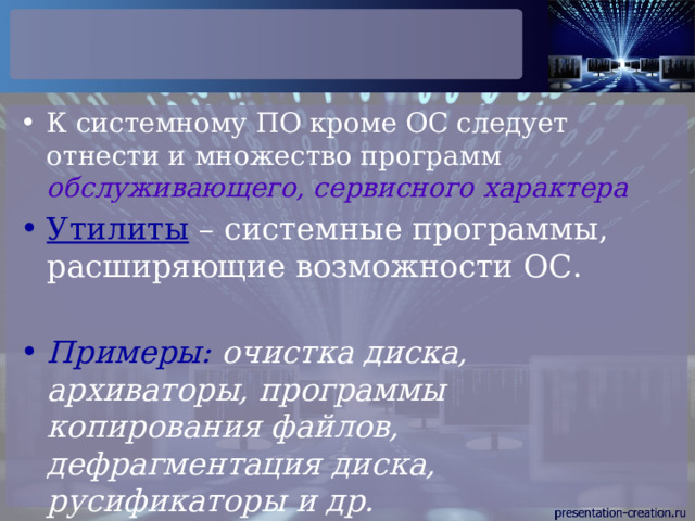 К системному ПО кроме ОС следует отнести и множество программ обслуживающего, сервисного характера Утилиты – системные программы, расширяющие возможности ОС. Примеры: очистка диска, архиваторы, программы копирования файлов, дефрагментация диска, русификаторы и др. 