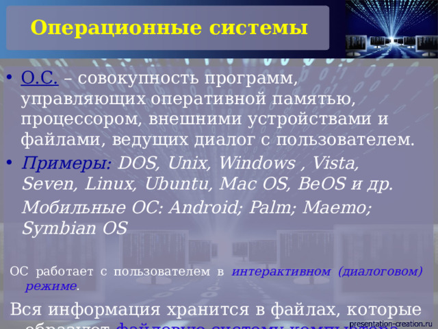 Операционные системы О.С. – совокупность программ, управляющих оперативной памятью, процессором, внешними устройствами и файлами, ведущих диалог с пользователем. Примеры: DOS, Unix, Windows , Vista, Seven, Linux, Ubuntu, Mac OS, BeOS и др.  Мобильные ОС: Android; Palm; Maemo; Symbian OS ОС работает с пользователем в интерактивном (диалоговом) режиме . Вся информация хранится в файлах, которые образуют файловую систему компьютера . 