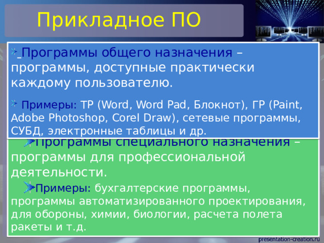 Прикладное ПО  Программы общего назначения – программы, доступные практически каждому пользователю.  Примеры: ТР (Word, Word Pad, Блокнот), ГР (Paint, Adobe Photoshop, Corel Draw), сетевые программы, СУБД, электронные таблицы и др. Программы специального назначения – программы для профессиональной деятельности. Примеры: бухгалтерские программы, программы автоматизированного проектирования, для обороны, химии, биологии, расчета полета ракеты и т.д. 