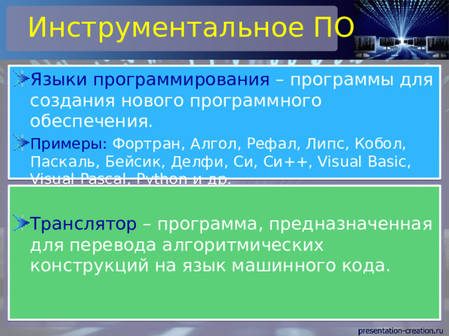 Инструментальное ПО Языки программирования – программы для создания нового программного обеспечения. Примеры: Фортран, Алгол, Рефал, Липс, Кобол, Паскаль, Бейсик, Делфи, Си, Си++, Visual Basic, Visual Pascal, Python и др. Транслятор – программа, предназначенная для перевода алгоритмических конструкций на язык машинного кода. 