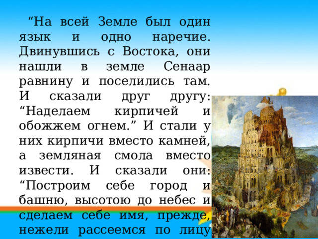 “ На всей Земле был один язык и одно наречие. Двинувшись с Востока, они нашли в земле Сенаар равнину и поселились там. И сказали друг другу: “Наделаем кирпичей и обожжем огнем.” И стали у них кирпичи вместо камней, а земляная смола вместо извести. И сказали они: “Построим себе город и башню, высотою до небес и сделаем себе имя, прежде, нежели рассеемся по лицу всей земли.”