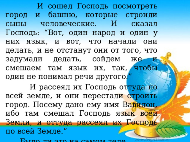 И сошел Господь посмотреть город и башню, которые строили сыны человеческие. И сказал Господь: “Вот, один народ и один у них язык, и вот, что начали они делать, и не отстанут они от того, что задумали делать, сойдем же и смешаем там язык их, так, чтобы один не понимал речи другого.”  И рассеял их Господь оттуда по всей земле, и они перестали строить город. Посему дано ему имя Вавилон, ибо там смешал Господь язык всей Земли, и оттуда рассеял их Господь по всей Земле.”  Было ли это на самом деле докажут со временем ученые…