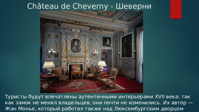 Château de Cheverny - Шеверни Туристы будут впечатлены аутентичными интерьерами XVII века: так как замок не менял владельцев, они почти не изменились. Их автор — Жан Монье, который работал также над Люксембургским дворцом в Париже. 