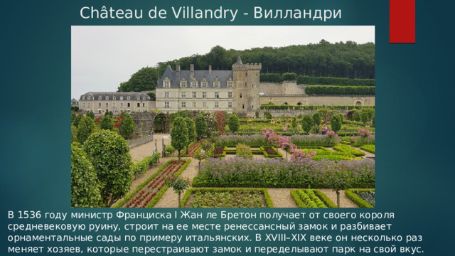  Château de Villandry - Вилландри В 1536 году министр Франциска I Жан ле Бретон получает от своего короля средневековую руину, строит на ее месте ренессансный замок и разбивает орнаментальные сады по примеру итальянских. В XVIII–XIX веке он несколько раз меняет хозяев, которые перестраивают замок и переделывают парк на свой вкус. В 1906 году замок покупает доктор Хоаким Карвальо. 