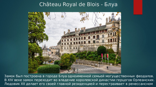 Château Royal de Blois - Блуа Замок был построена в городе Блуа одноименной семьей могущественных феодалов. В XIV веке замок переходит во владение королевской династии герцогов Орлеанских. Людовик XII делает его своей главной резиденцией и перестраивает в ренессансном стиле. 