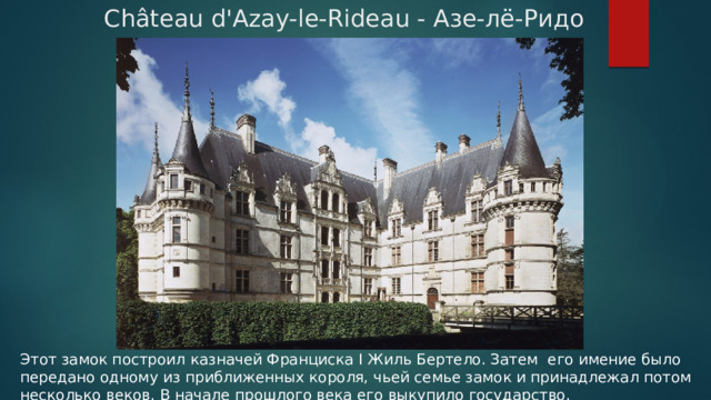Château d'Azay-le-Rideau - Азе-лё-Ридо Этот замок построил казначей Франциска I Жиль Бертело. Затем его имение было передано одному из приближенных короля, чьей семье замок и принадлежал потом несколько веков. В начале прошлого века его выкупило государство. 