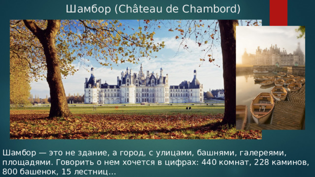  Шамбор (Château de Chambord) Шамбор — это не здание, а город, с улицами, башнями, галереями, площадями. Говорить о нем хочется в цифрах: 440 комнат, 228 каминов, 800 башенок, 15 лестниц… 