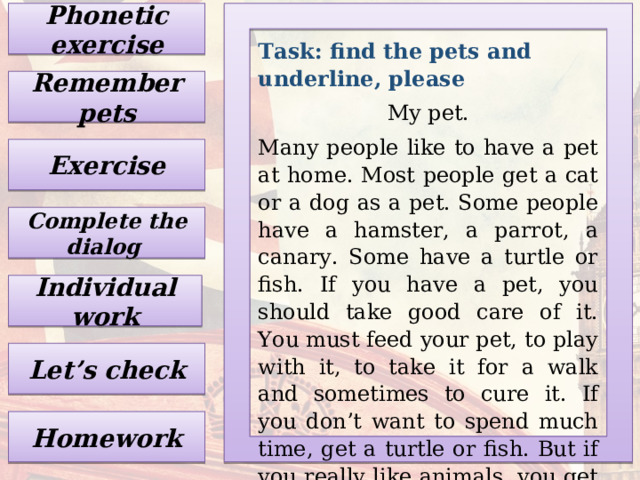 Phonetic exercise Task: find the pets and underline, please My pet. Many people like to have a pet at home. Most people get a cat or a dog as a pet. Some people have a hamster, a parrot, a canary. Some have a turtle or fish. If you have a pet, you should take good care of it. You must feed your pet, to play with it, to take it for a walk and sometimes to cure it. If you don’t want to spend much time, get a turtle or fish. But if you really like animals, you get a cat or a dog. Remember pets Exercise Complete the dialog Individual work Let’s check Homework 