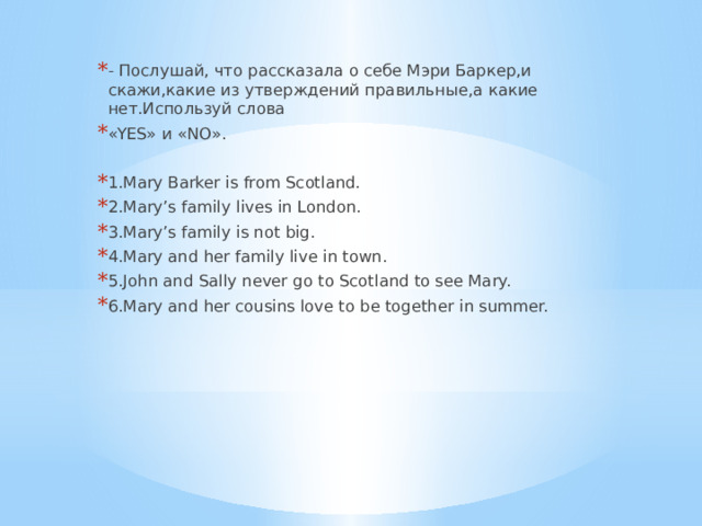 - Послушай, что рассказала о себе Мэри Баркер,и скажи,какие из утверждений правильные,а какие нет.Используй слова «YES» и «NO». 1.Mary Barker is from Scotland. 2.Mary’s family lives in London. 3.Mary’s family is not big. 4.Mary and her family live in town. 5.John and Sally never go to Scotland to see Mary. 6.Mary and her cousins love to be together in summer. 