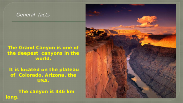   General facts The Grand Canyon is one of the deepest canyons in the world.   It is located on the plateau of Colorado, Arizona, the USA.   The canyon is 446 km long. 
