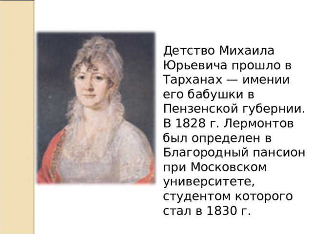 Детство Михаила Юрьевича прошло в Тарханах — имении его бабушки в Пензенской губернии. В 1828 г. Лермонтов был определен в Благородный пансион при Московском университете, студентом которого стал в 1830 г. 