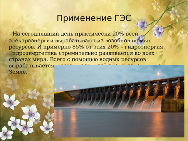 Применение ГЭС  На сегодняшний день практически 20% всей электроэнергии вырабатывают из возобновляемых ресурсов. И примерно 85% от этих 20% – гидроэнергия. Гидроэнергетика стремительно развивается во всех странах мира. Всего с помощью водных ресурсов вырабатывается шестая часть всей электроэнергии на Земле. 