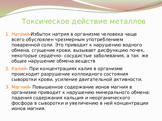  Токсическое действие металлов Натрий -Избыток натрия в организме человека чаще всего обусловлен чрезмерным употреблением поваренной соли. Это приводит к нарушению водного обмена, сгущение крови, вызывает дисфункцию почек, некоторые сердечно- сосудистые заболевания, а так же общее нарушение обмена веществ Калий - При концентрациях калия в организме происходит разрушение коллоидного состояния сыворотки крови, усиление двигательной активности. Магний - Повышенное содержание ионов магния в организме приводит к нарушению минерального обмена: падения содержания кальция и неорганического фосфора в сыворотки и увеличению в ней концентрации ионов магния.  