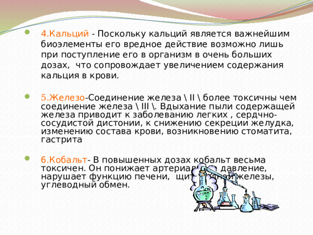 4.Кальций - Поскольку кальций является важнейшим биоэлементы его вредное действие возможно лишь при поступление его в организм в очень больших дозах, что сопровождает увеличением содержания кальция в крови. 5. Железо -Соединение железа \ II \ более токсичны чем соединение железа \ III \. Вдыхание пыли содержащей железа приводит к заболеванию легких , сердчно- сосудистой дистонии, к снижению секреции желудка, изменению состава крови, возникновению стоматита, гастрита 6.Кобальт - В повышенных дозах кобальт весьма токсичен. Он понижает артериальное давление, нарушает функцию печени, щитовидной железы, углеводный обмен.  