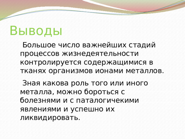 Выводы  Большое число важнейших стадий процессов жизнедеятельности контролируется содержащимися в тканях организмов ионами металлов.  Зная какова роль того или иного металла, можно бороться с болезнями и с паталогичекими явлениями и успешно их ликвидировать.  