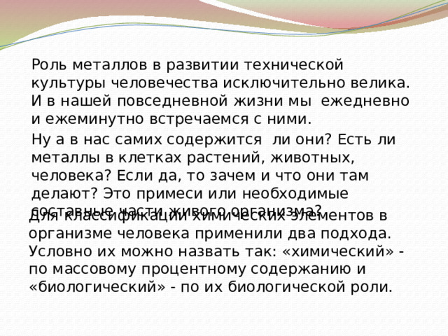 Роль металлов в развитии технической культуры человечества исключительно велика. И в нашей повседневной жизни мы ежедневно и ежеминутно встречаемся с ними. Ну а в нас самих содержится ли они? Есть ли металлы в клетках растений, животных, человека? Если да, то зачем и что они там делают? Это примеси или необходимые составные части живого организма? Для классификации химических элементов в организме человека применили два подхода. Условно их можно назвать так: «химический» - по массовому процентному содержанию и «биологический» - по их биологической роли.  