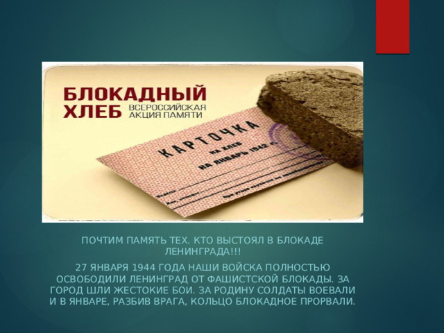 ПОЧТИМ ПАМЯТЬ ТЕХ. КТО ВЫСТОЯЛ В БЛОКАДЕ Ленинграда!!! 27 января 1944 года наши войска полностью освободили Ленинград от фашистской блокады. За город шли жестокие бои. За Родину солдаты воевали и в январе, разбив врага, кольцо блокадное прорвали. 