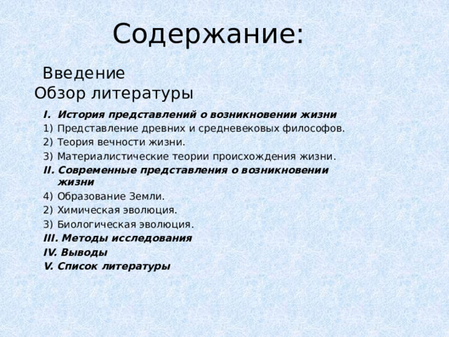 Содержание: Введение Обзор литературы История представлений о возникновении жизни Представление древних и средневековых философов. Теория вечности жизни. Материалистические теории происхождения жизни. II. Современные представления о возникновении жизни Образование Земли. Химическая эволюция. Биологическая эволюция. III. Методы исследования IV. Выводы V. Список литературы 