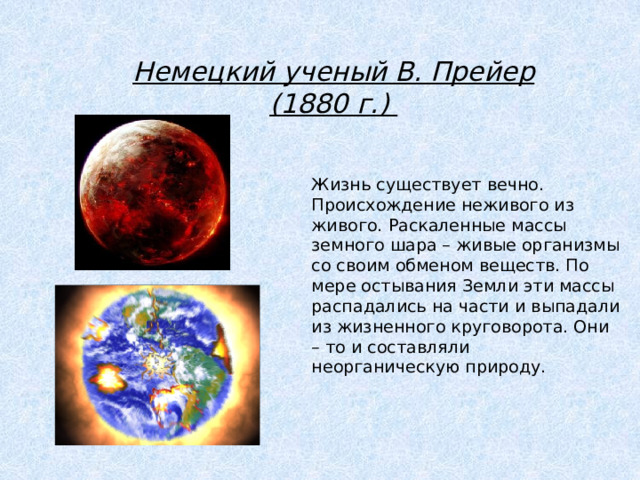 Немецкий ученый В. Прейер (1880 г.) Жизнь существует вечно. Происхождение неживого из живого. Раскаленные массы земного шара – живые организмы со своим обменом веществ. По мере остывания Земли эти массы распадались на части и выпадали из жизненного круговорота. Они – то и составляли неорганическую природу. 