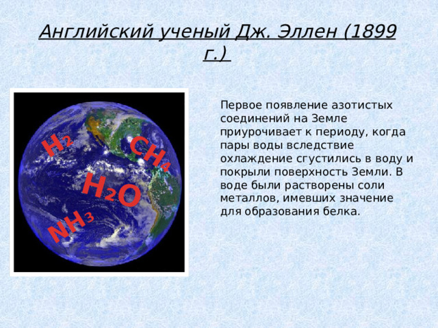 H 2 H 2 O CH 4 NH 3 Английский ученый Дж. Эллен (1899 г.) Первое появление азотистых соединений на Земле приурочивает к периоду, когда пары воды вследствие охлаждение сгустились в воду и покрыли поверхность Земли. В воде были растворены соли металлов, имевших значение для образования белка. 