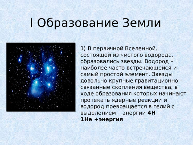 I Образование Земли   1) В первичной Вселенной, состоящей из чистого водорода, образовались звезды. Водород – наиболее часто встречающейся и самый простой элемент. Звезды довольно крупные гравитационно – связанные скопления вещества, в ходе образования которых начинают протекать ядерные реакции и водород превращается в гелий с выделением энергии 4H 1He +энергия 