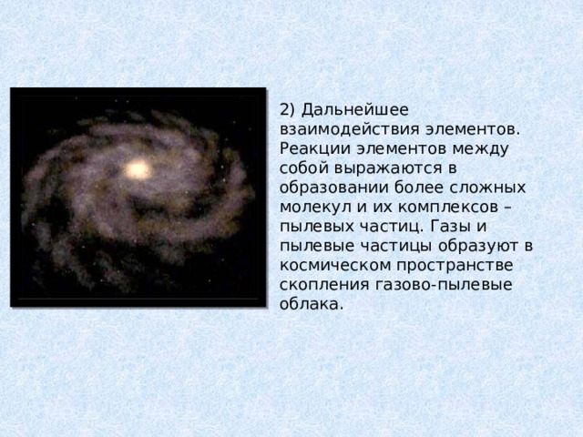 2) Дальнейшее взаимодействия элементов. Реакции элементов между собой выражаются в образовании более сложных молекул и их комплексов – пылевых частиц. Газы и пылевые частицы образуют в космическом пространстве скопления газово-пылевые облака. 