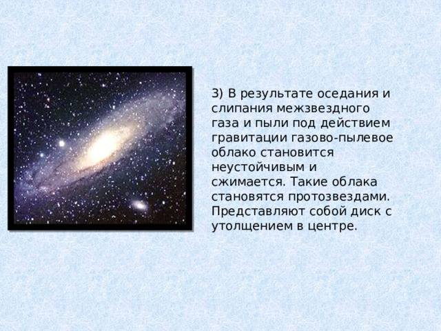 3) В результате оседания и слипания межзвездного газа и пыли под действием гравитации газово-пылевое облако становится неустойчивым и сжимается. Такие облака становятся протозвездами. Представляют собой диск с утолщением в центре. 