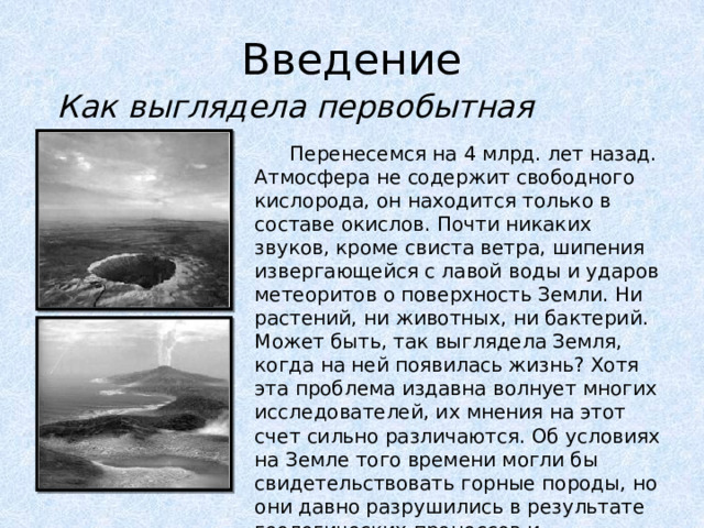 Введение Как выглядела первобытная Земля?  Перенесемся на 4 млрд. лет назад. Атмосфера не содержит свободного кислорода, он находится только в составе окислов. Почти никаких звуков, кроме свиста ветра, шипения извергающейся с лавой воды и ударов метеоритов о поверхность Земли. Ни растений, ни животных, ни бактерий. Может быть, так выглядела Земля, когда на ней появилась жизнь? Хотя эта проблема издавна волнует многих исследователей, их мнения на этот счет сильно различаются. Об условиях на Земле того времени могли бы свидетельствовать горные породы, но они давно разрушились в результате геологических процессов и перемещений земной коры. 