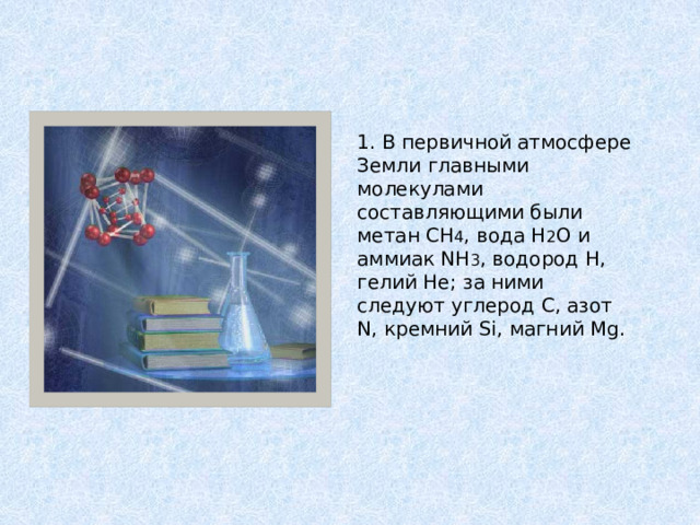 1. В первичной атмосфере Земли главными молекулами составляющими были метан CH 4 , вода H 2 O и аммиак NH 3 , водород H, гелий He; за ними следуют углерод C, азот N, кремний Si, магний Mg. 