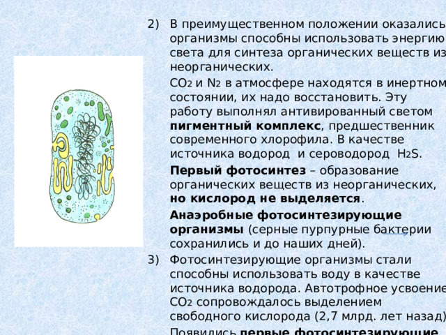 В преимущественном положении оказались организмы способны использовать энергию света для синтеза органических веществ из неорганических.  CO 2 и N 2 в атмосфере находятся в инертном состоянии, их надо восстановить. Эту работу выполнял антивированный светом пигментный комплекс , предшественник современного хлорофила. В качестве источника водород и сероводород H 2 S.  Первый фотосинтез – образование органических веществ из неорганических, но кислород не выделяется .  Анаэробные фотосинтезирующие организмы (серные пурпурные бактерии сохранились и до наших дней). Фотосинтезирующие организмы стали способны использовать воду в качестве источника водорода. Автотрофное усвоение CO 2 сопровождалось выделением свободного кислорода (2,7 млрд. лет назад)  Появились первые фотосинтезирующие организмы , выделяющие в атмосферу кислород ( аэробы ) – цианобактерии (сине-зеленые водоросли). 