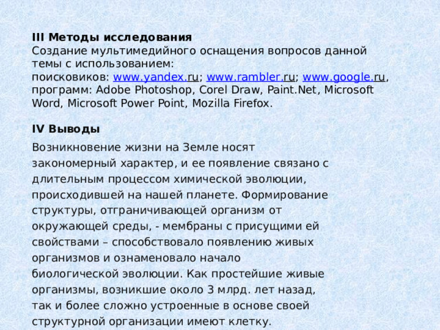 III Методы исследования  Создание мультимедийного оснащения вопросов данной темы с использованием:  поисковиков: www . yandex . ru ; www . rambler . ru ; www . google . ru ,  программ: Adobe Photoshop, Corel Draw, Paint.Net, Microsoft Word, Microsoft Power Point, Mozilla Firefox. IV Выводы Возникновение жизни на Земле носят закономерный характер, и ее появление связано с длительным процессом химической эволюции, происходившей на нашей планете. Формирование структуры, отграничивающей организм от окружающей среды, - мембраны с присущими ей свойствами – способствовало появлению живых организмов и ознаменовало начало биологической эволюции. Как простейшие живые организмы, возникшие около 3 млрд. лет назад, так и более сложно устроенные в основе своей структурной организации имеют клетку. 