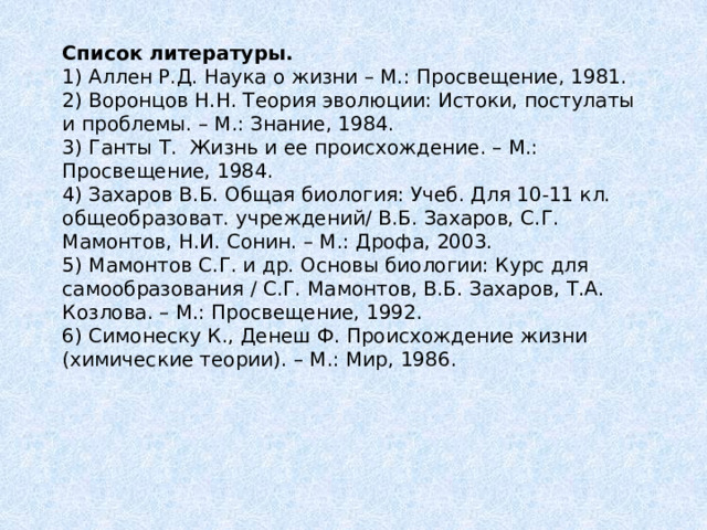 Список литературы.  1) Аллен Р.Д. Наука о жизни – М.: Просвещение, 1981.  2) Воронцов Н.Н. Теория эволюции: Истоки, постулаты и проблемы. – М.: Знание, 1984.  3) Ганты Т. Жизнь и ее происхождение. – М.: Просвещение, 1984.  4) Захаров В.Б. Общая биология: Учеб. Для 10-11 кл. общеобразоват. учреждений/ В.Б. Захаров, С.Г. Мамонтов, Н.И. Сонин. – М.: Дрофа, 2003.  5) Мамонтов С.Г. и др. Основы биологии: Курс для самообразования / С.Г. Мамонтов, В.Б. Захаров, Т.А. Козлова. – М.: Просвещение, 1992.  6) Симонеску К., Денеш Ф. Происхождение жизни (химические теории). – М.: Мир, 1986.   