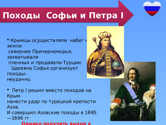 Походы Софьи и Петра I  Крымцы осуществляли набег на земли  севернее Причерноморья, захватывали  пленных и продавали Турции.  Царевна Софья организует походы- неудачно.  Петр I решил вместо походов на Крым нанести удар по турецкой крепости Азов. И совершил Азовские походы в 1695—1696 гг  Однако получить выход к Чёрному морю через Керченский пролив Петру не удалось: он остался под контролем Османской империи 