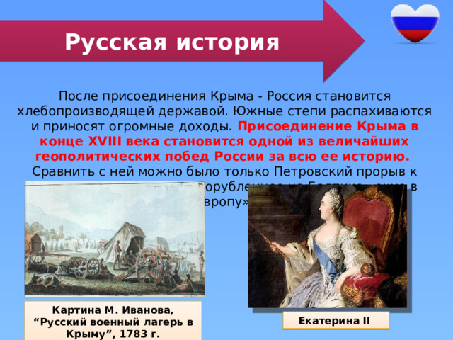 Русская история После присоединения Крыма - Россия становится хлебопроизводящей державой. Южные степи распахиваются и приносят огромные доходы. Присоединение Крыма в конце XVIII века становится одной из величайших геополитических побед России за всю ее историю. Сравнить с ней можно было только Петровский прорыв к северным морям через прорубленное на Балтике «окно в Европу». Картина М. Иванова, “Русский военный лагерь в Крыму”, 1783 г. Екатерина II 