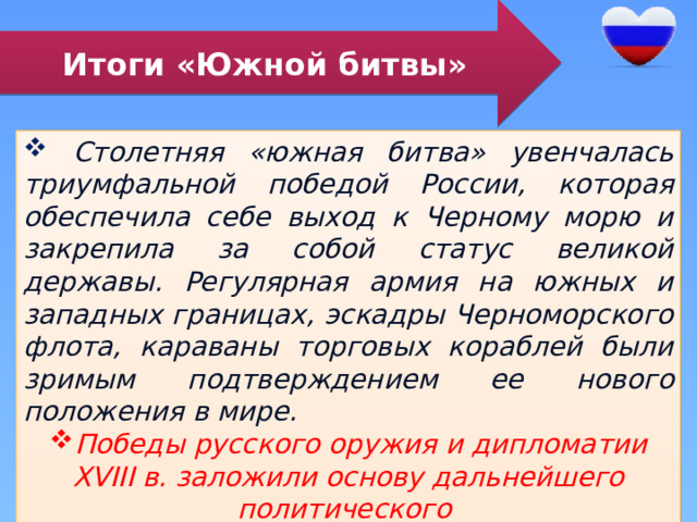 Итоги «Южной битвы»  Столетняя «южная битва» увенчалась триумфальной победой России, которая обеспечила себе выход к Черному морю и закрепила за собой статус великой державы. Регулярная армия на южных и западных границах, эскадры Черноморского флота, караваны торговых кораблей были зримым подтверждением ее нового положения в мире. Победы русского оружия и дипломатии XVIII в. заложили основу дальнейшего политического и социально-экономического развития страны в XIX-XX вв. 