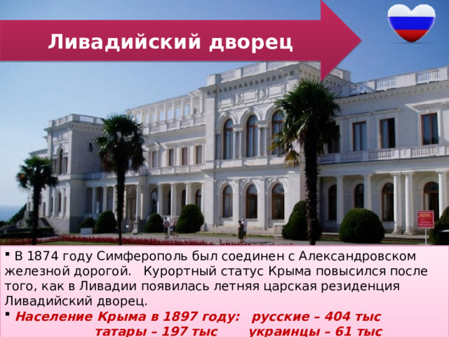 Ливадийский дворец  В 1874 году Симферополь был соединен с Александровском железной дорогой. Курортный статус Крыма повысился после того, как в Ливадии появилась летняя царская резиденция Ливадийский дворец.  Население Крыма в 1897 году:  русские – 404 тыс      татары – 197 тыс украинцы – 61 тыс      евреи – 55 тыс  греки – 18 тыс 