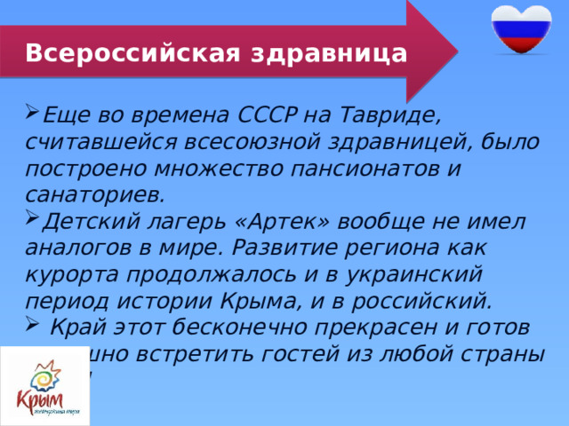 Всероссийская здравница Еще во времена СССР на Тавриде, считавшейся всесоюзной здравницей, было построено множество пансионатов и санаториев.  Детский лагерь «Артек» вообще не имел аналогов в мире. Развитие региона как курорта продолжалось и в украинский период истории Крыма, и в российский.  Край этот бесконечно прекрасен и готов радушно встретить гостей из любой страны мира! 