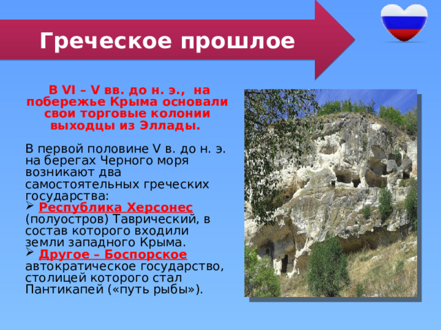 Греческое прошлое  В VI – V вв. до н. э., на побережье Крыма основали свои торговые колонии выходцы из Эллады. В первой половине V в. до н. э. на берегах Черного моря возникают два самостоятельных греческих государства:  Республика Херсонес (полуостров) Таврический, в состав которого входили земли западного Крыма.  Другое – Боспорское автократическое государство, столицей которого стал Пантикапей («путь рыбы»). 