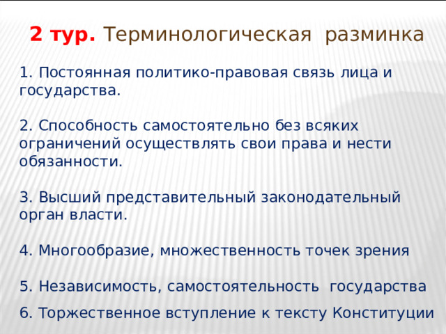 2 тур. Терминологическая разминка 1. Постоянная политико-правовая связь лица и государства. 2. Способность самостоятельно без всяких ограничений осуществлять свои права и нести обязанности. 3. Высший представительный законодательный орган власти. 4. Многообразие, множественность точек зрения 5. Независимость, самостоятельность государства 6. Торжественное вступление к тексту Конституции 