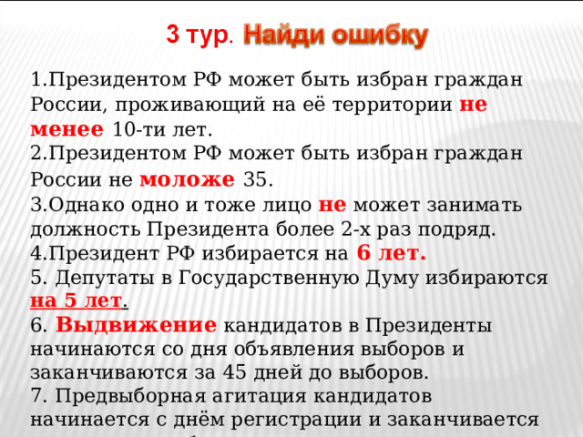 1.Президентом РФ может быть избран граждан России, проживающий на её территории не менее 10-ти лет. 2.Президентом РФ может быть избран граждан России не моложе  35. 3.Однако одно и тоже лицо не может занимать должность Президента более 2-х раз подряд. 4.Президент РФ избирается на 6 лет. 5. Депутаты в Государственную Думу избираются на 5 лет . 6. Выдвижение кандидатов в Президенты начинаются со дня объявления выборов и заканчиваются за 45 дней до выборов. 7. Предвыборная агитация кандидатов начинается с днём регистрации и заканчивается за день до выборов 