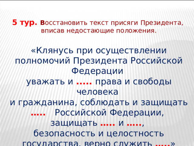 5 тур. В осстановить текст присяги Президента, вписав недостающие положения. «Клянусь при осуществлении полномочий Президента Российской Федерации уважать и .....  права и свободы человека и гражданина, соблюдать и защищать …..  Российской Федерации, защищать ….. и ….. , безопасность и целостность государства, верно служить ….. » 